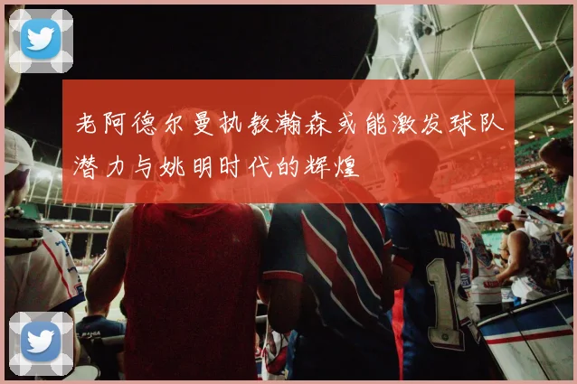 老阿德尔曼执教瀚森或能激发球队潜力与姚明时代的辉煌