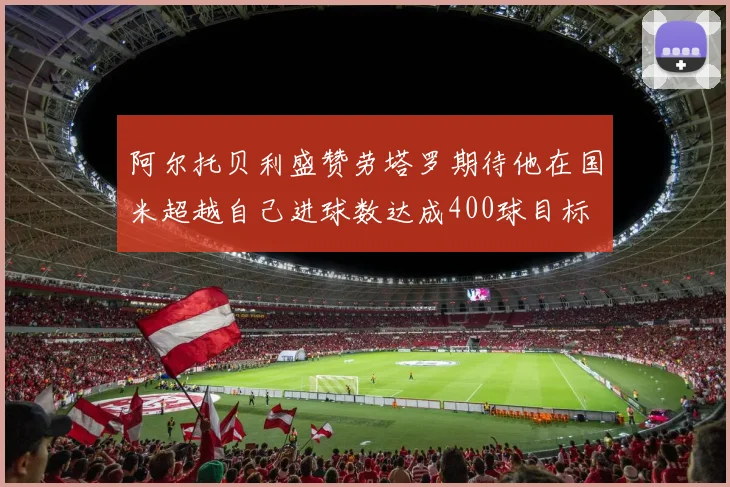 阿尔托贝利盛赞劳塔罗期待他在国米超越自己进球数达成400球目标