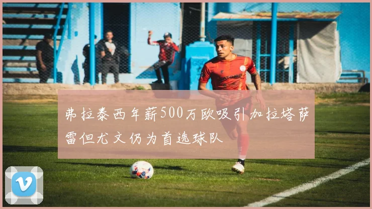 弗拉泰西年薪500万欧吸引加拉塔萨雷但尤文仍为首选球队