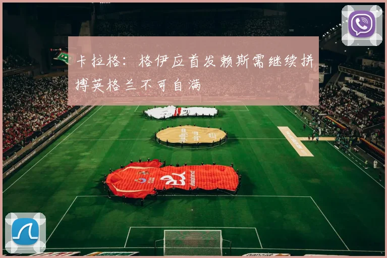 卡拉格：格伊应首发赖斯需继续拼搏英格兰不可自满