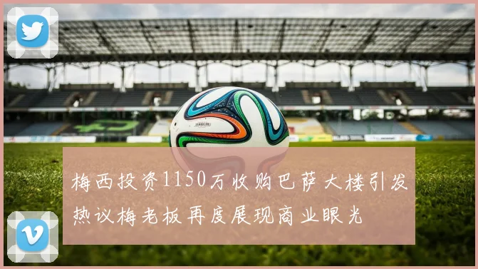 梅西投资1150万收购巴萨大楼引发热议梅老板再度展现商业眼光