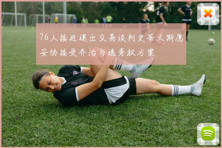 76人接近退出交易谈判史蒂文斯愿妥协接受乔治与选秀权方案