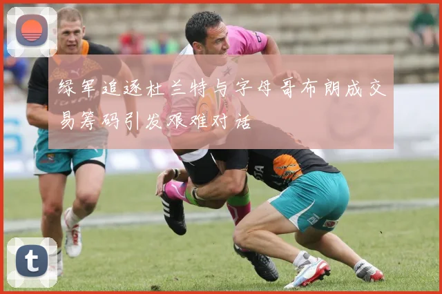 绿军追逐杜兰特与字母哥布朗成交易筹码引发艰难对话