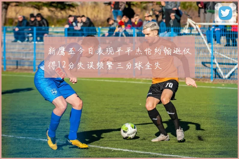 新鹰王今日表现平平杰伦约翰逊仅得12分失误频繁三分球全失