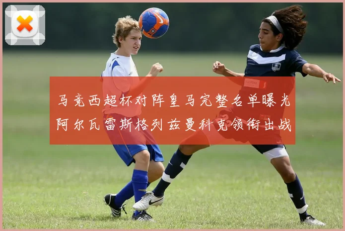 马竞西超杯对阵皇马完整名单曝光阿尔瓦雷斯格列兹曼科克领衔出战