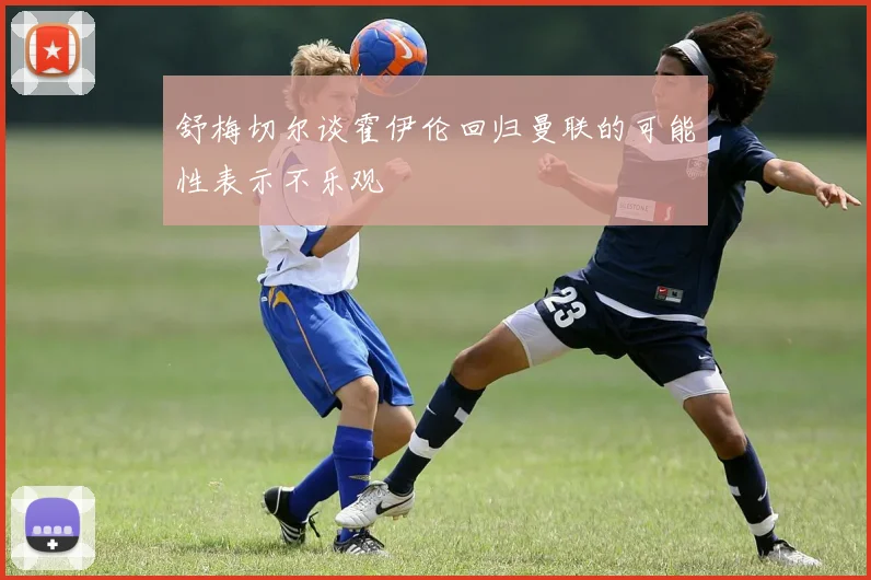 舒梅切尔谈霍伊伦回归曼联的可能性表示不乐观